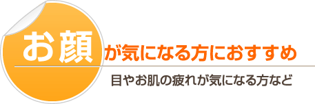 お顔が気になる方におすすめ－目やお肌の疲れが気になる方など